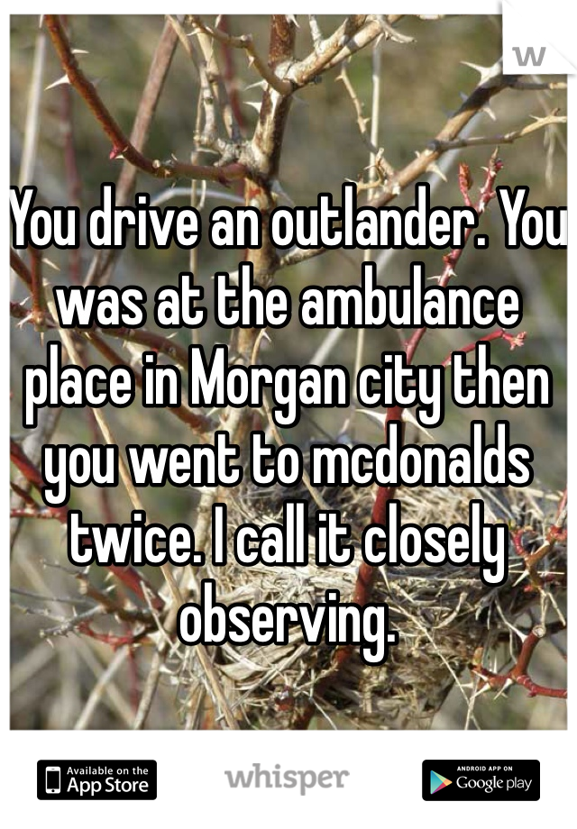You drive an outlander. You was at the ambulance place in Morgan city then you went to mcdonalds twice. I call it closely observing. 