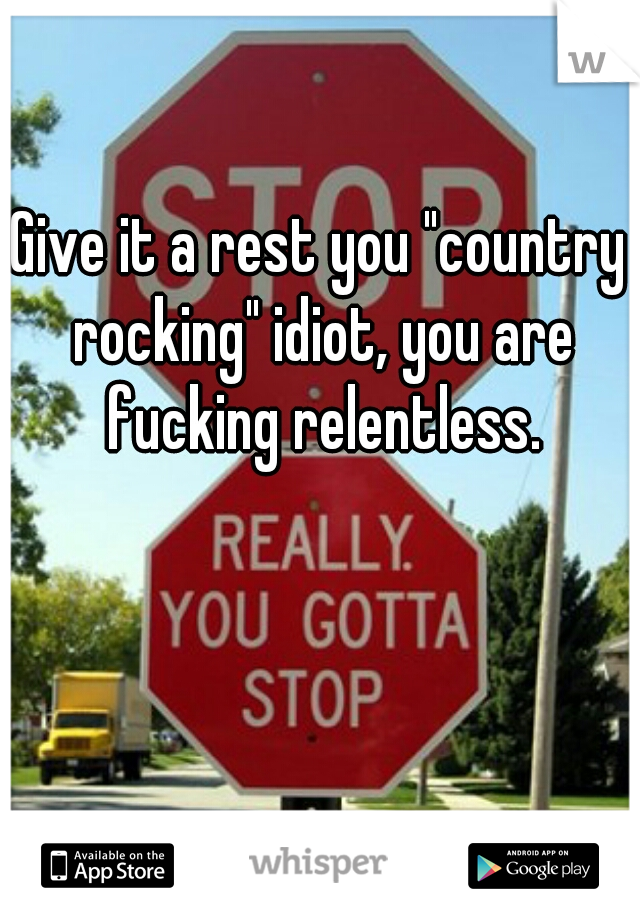 Give it a rest you "country rocking" idiot, you are fucking relentless.