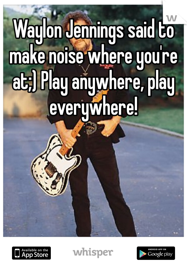 Waylon Jennings said to make noise where you're at;) Play anywhere, play everywhere!