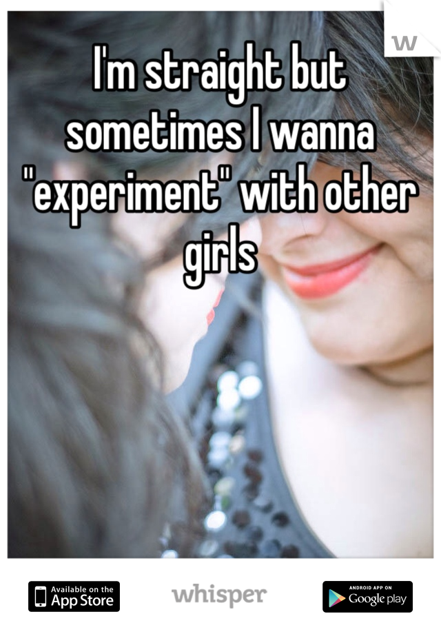 I'm straight but sometimes I wanna "experiment" with other girls