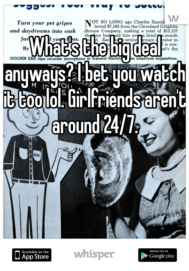 What's the big deal anyways? I bet you watch it too lol. Girlfriends aren't around 24/7.
