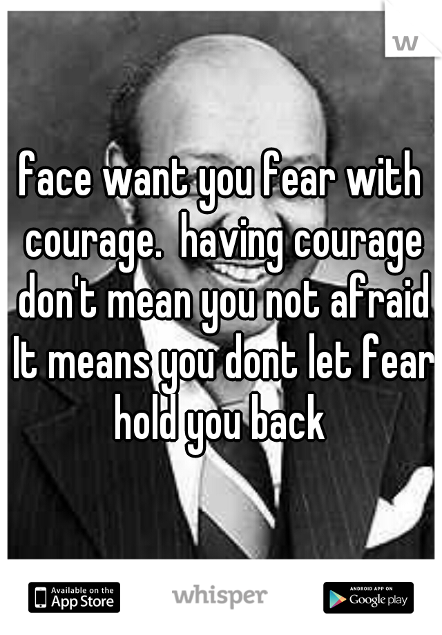 face want you fear with courage.  having courage don't mean you not afraid It means you dont let fear hold you back 