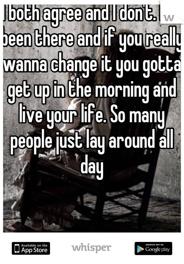 I both agree and I don't. I've been there and if you really wanna change it you gotta get up in the morning and live your life. So many people just lay around all day
