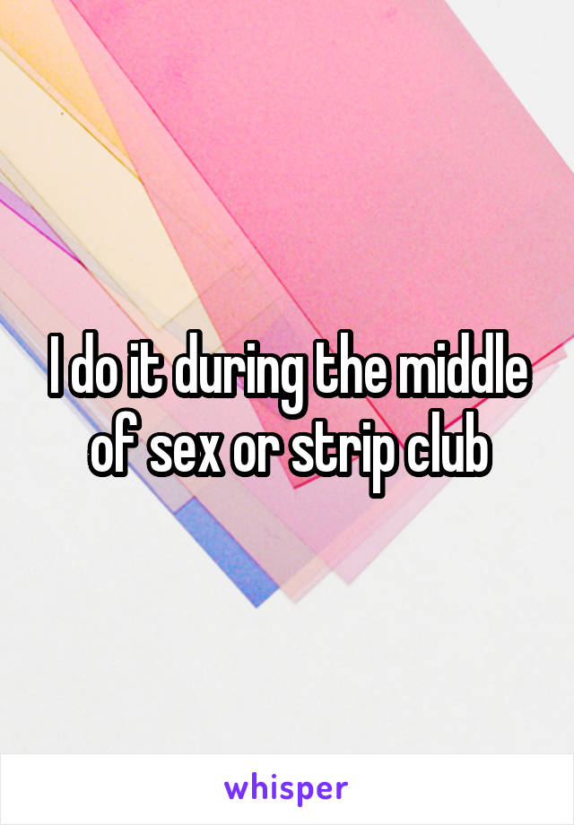 I do it during the middle of sex or strip club