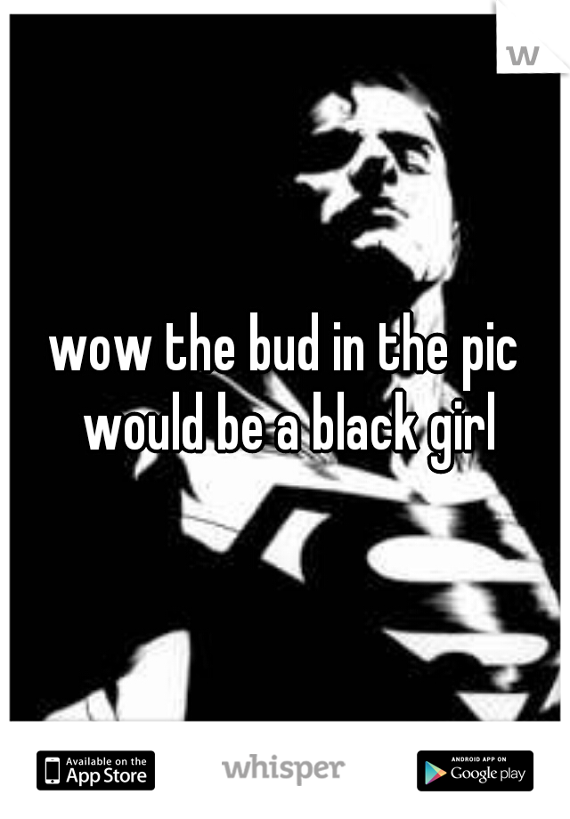 wow the bud in the pic would be a black girl