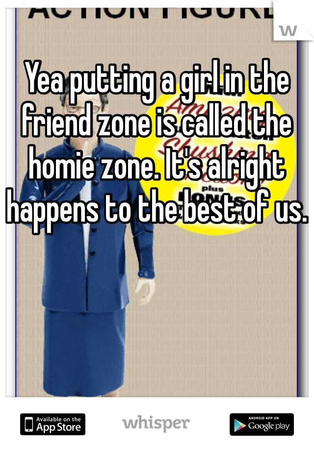 Yea putting a girl in the friend zone is called the homie zone. It's alright happens to the best of us.