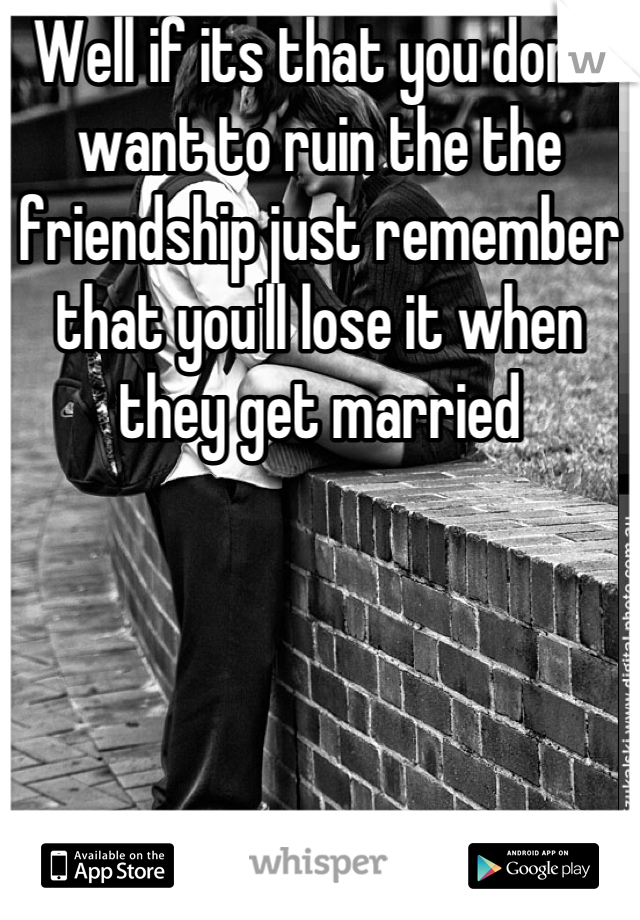 Well if its that you don't want to ruin the the friendship just remember that you'll lose it when they get married