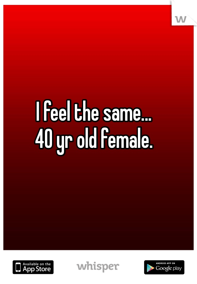 I feel the same...
40 yr old female.