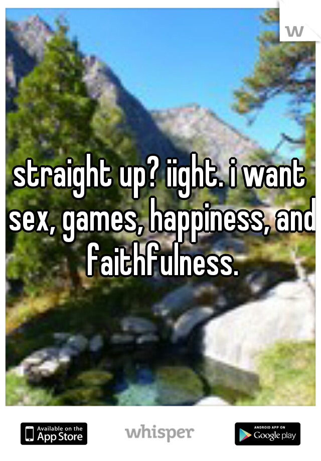 straight up? iight. i want sex, games, happiness, and faithfulness.