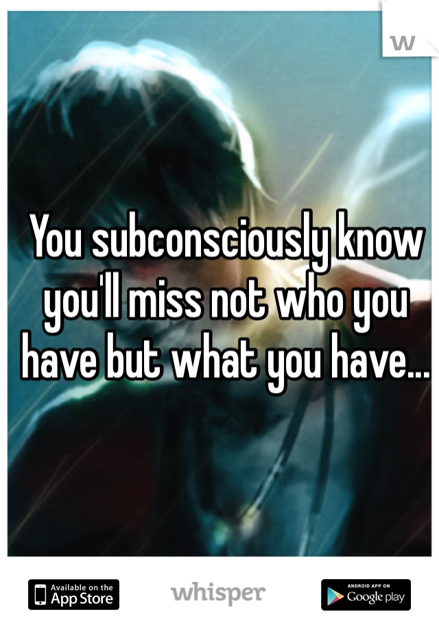 You subconsciously know you'll miss not who you have but what you have...