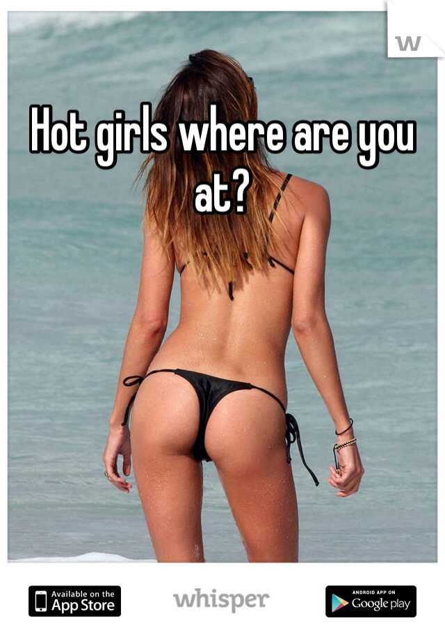 Hot girls where are you at?