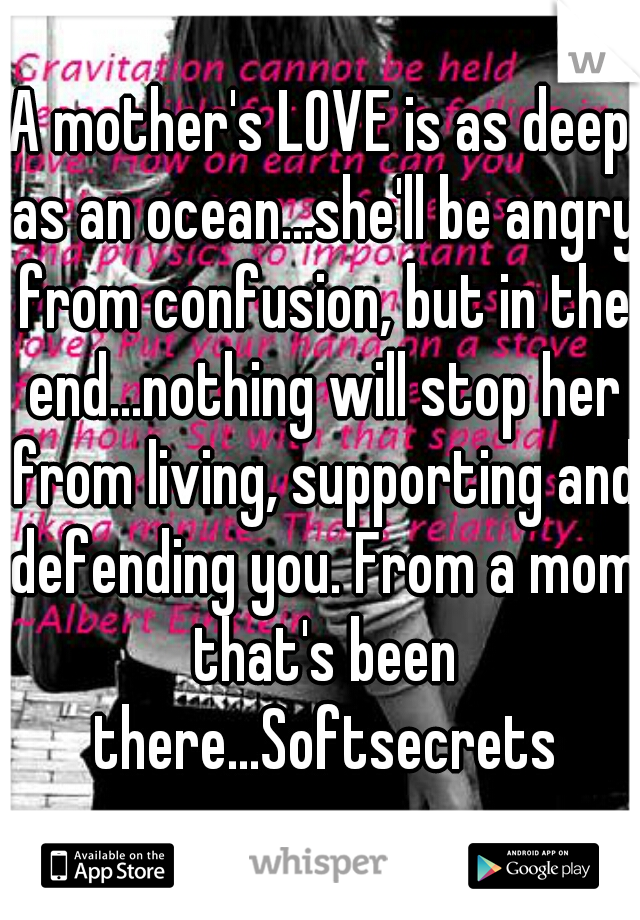 A mother's LOVE is as deep as an ocean...she'll be angry from confusion, but in the end...nothing will stop her from living, supporting and defending you. From a mom that's been there...Softsecrets