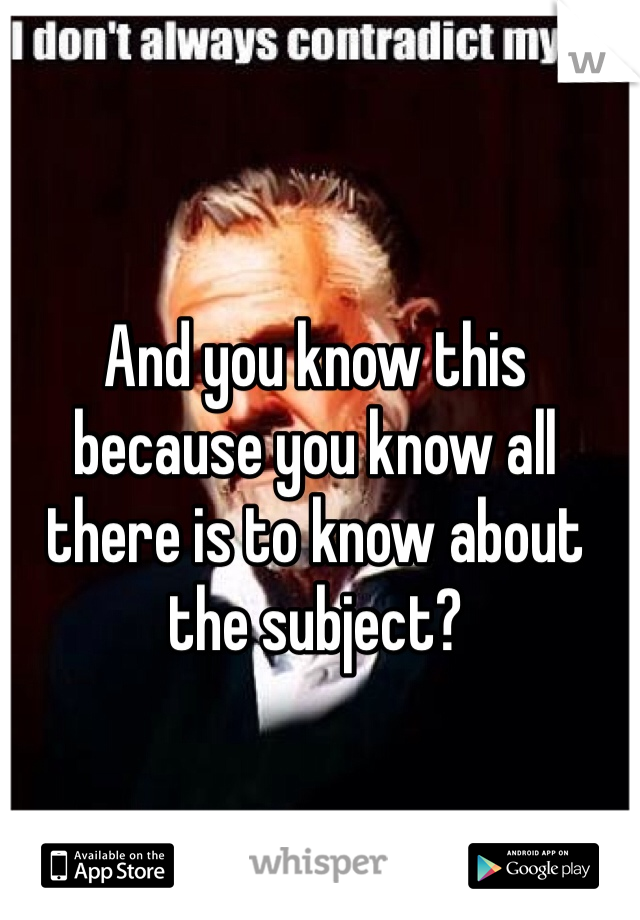 And you know this because you know all there is to know about the subject?