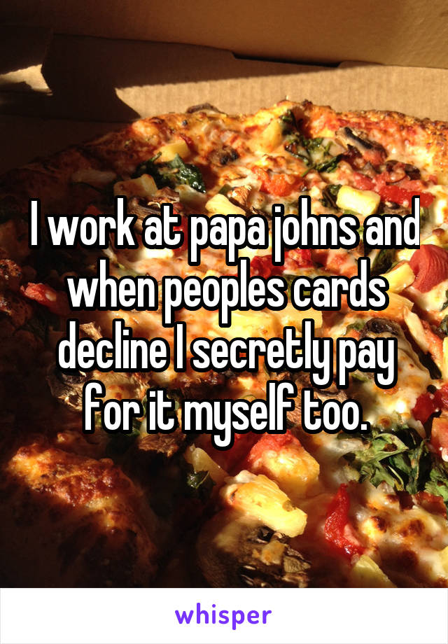 I work at papa johns and when peoples cards decline I secretly pay for it myself too.