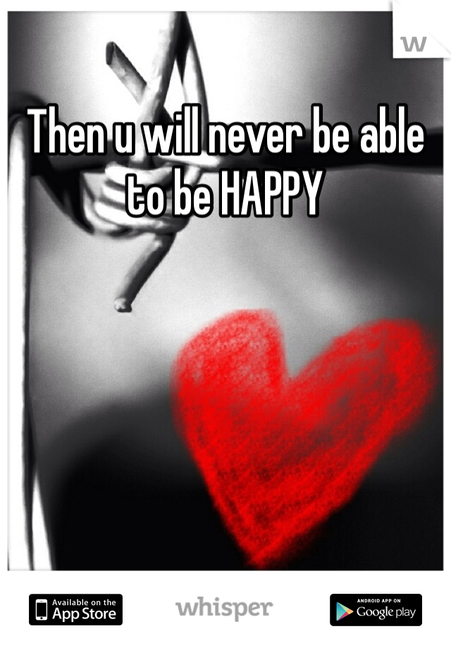 Then u will never be able to be HAPPY