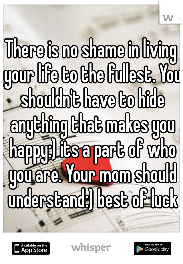 There is no shame in living your life to the fullest. You shouldn't have to hide anything that makes you happy:) its a part of who you are. Your mom should understand:) best of luck