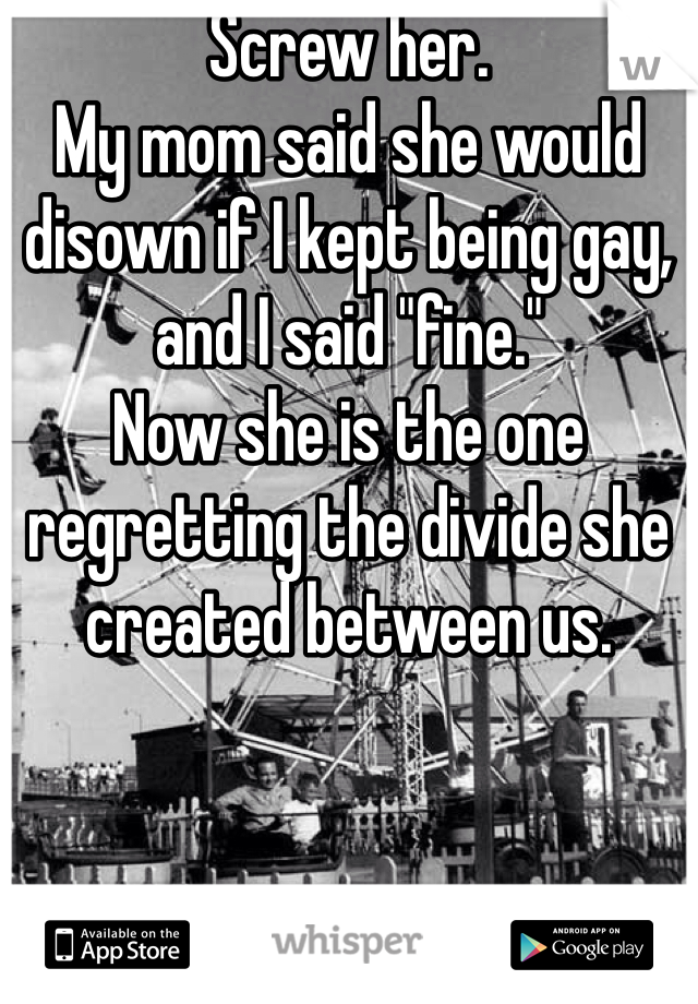 Screw her. 
My mom said she would disown if I kept being gay, and I said "fine."
Now she is the one regretting the divide she created between us. 