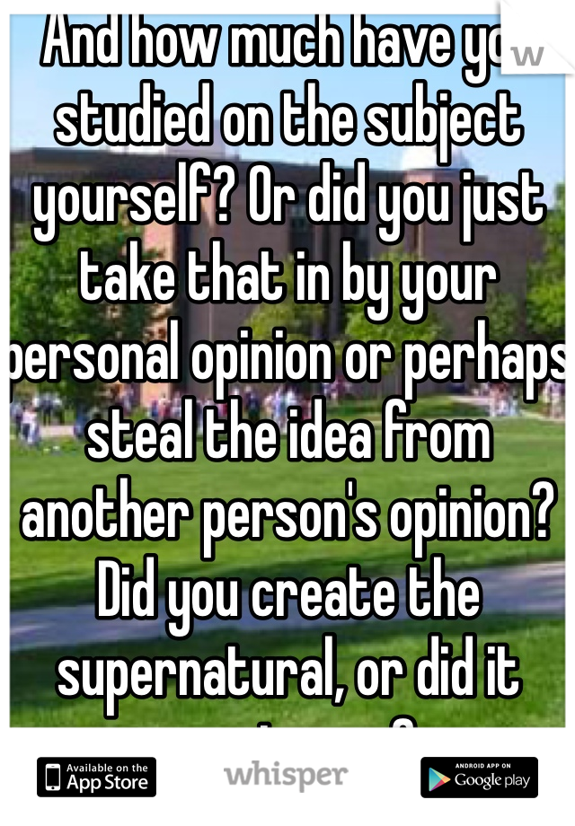 And how much have you studied on the subject yourself? Or did you just take that in by your personal opinion or perhaps steal the idea from another person's opinion? Did you create the supernatural, or did it create you?