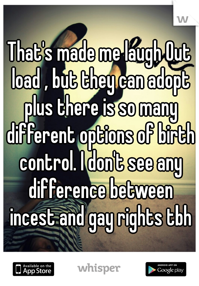 That's made me laugh Out load , but they can adopt plus there is so many different options of birth control. I don't see any difference between incest and gay rights tbh
