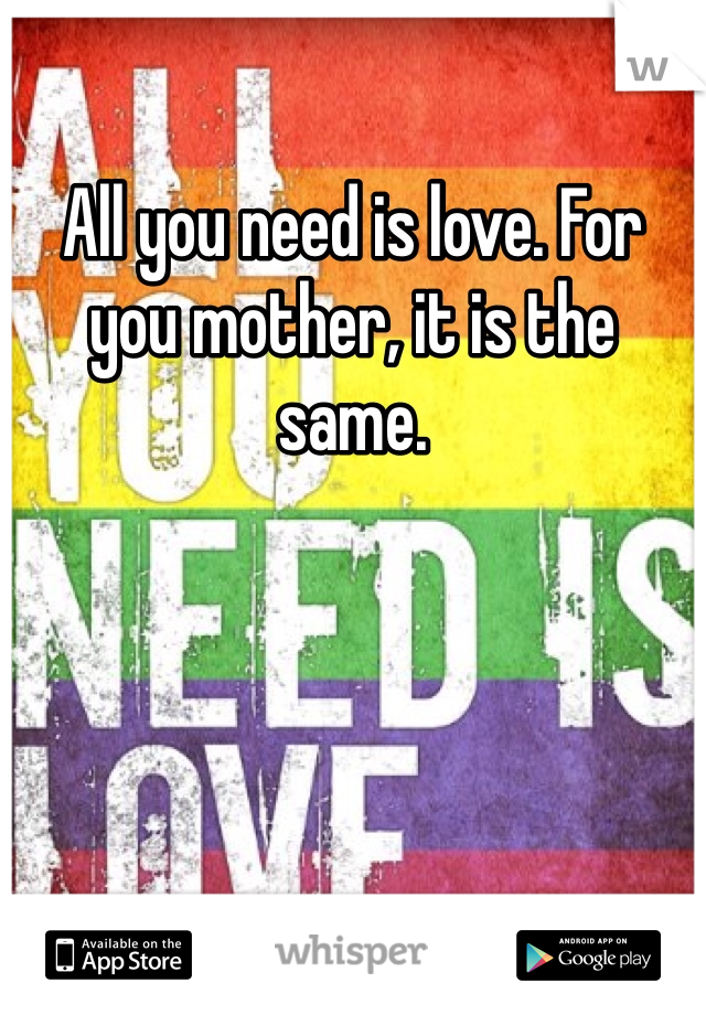 All you need is love. For you mother, it is the same.