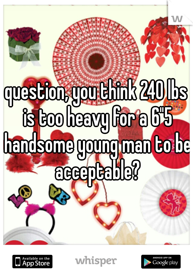 question, you think 240 lbs is too heavy for a 6"5 handsome young man to be acceptable?