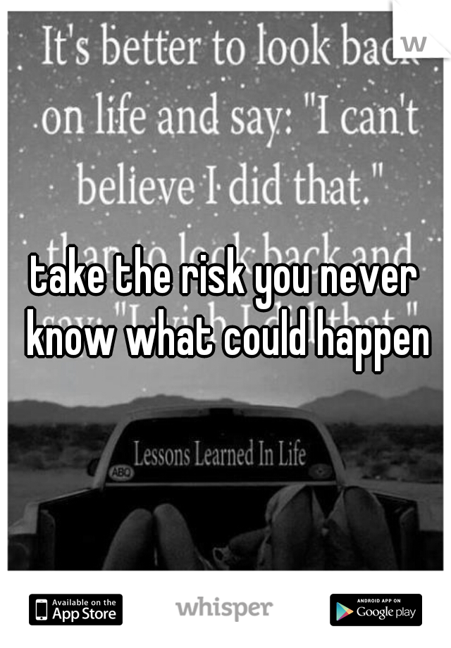 take the risk you never know what could happen