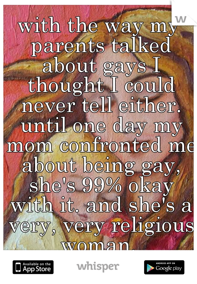 with the way my parents talked about gays I thought I could never tell either. until one day my mom confronted me about being gay, she's 99% okay with it. and she's a very, very religious woman. 