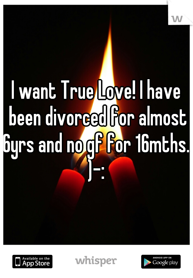 I want True Love! I have been divorced for almost 6yrs and no gf for 16mths. 
)-: