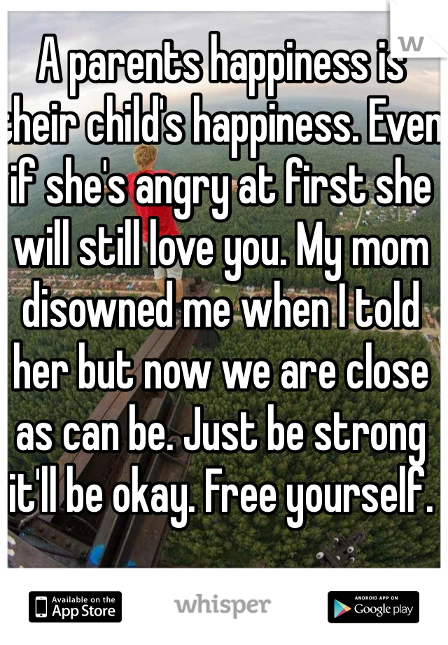 A parents happiness is their child's happiness. Even if she's angry at first she will still love you. My mom disowned me when I told her but now we are close as can be. Just be strong it'll be okay. Free yourself.