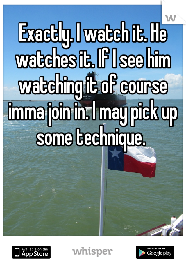 Exactly. I watch it. He watches it. If I see him watching it of course imma join in. I may pick up some technique. 