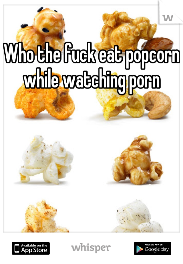 Who the fuck eat popcorn while watching porn