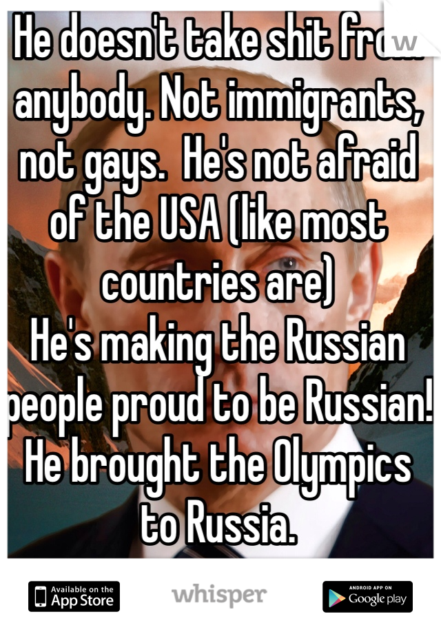 He doesn't take shit from anybody. Not immigrants, not gays.  He's not afraid of the USA (like most countries are) 
He's making the Russian people proud to be Russian! 
He brought the Olympics to Russia. 