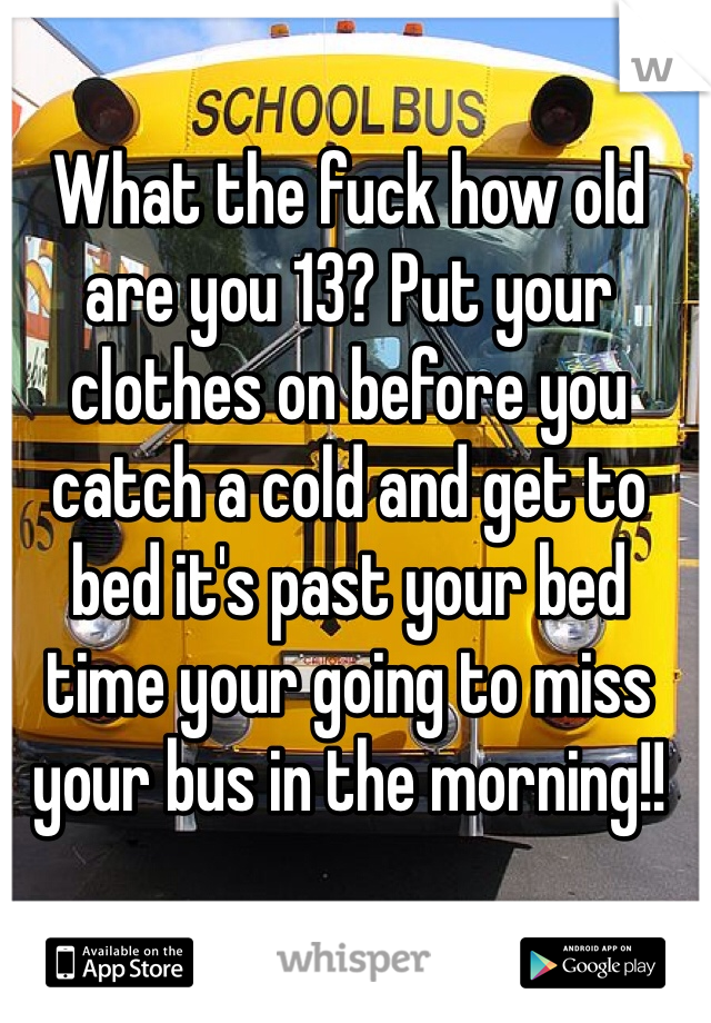 What the fuck how old are you 13? Put your clothes on before you catch a cold and get to bed it's past your bed time your going to miss your bus in the morning!!