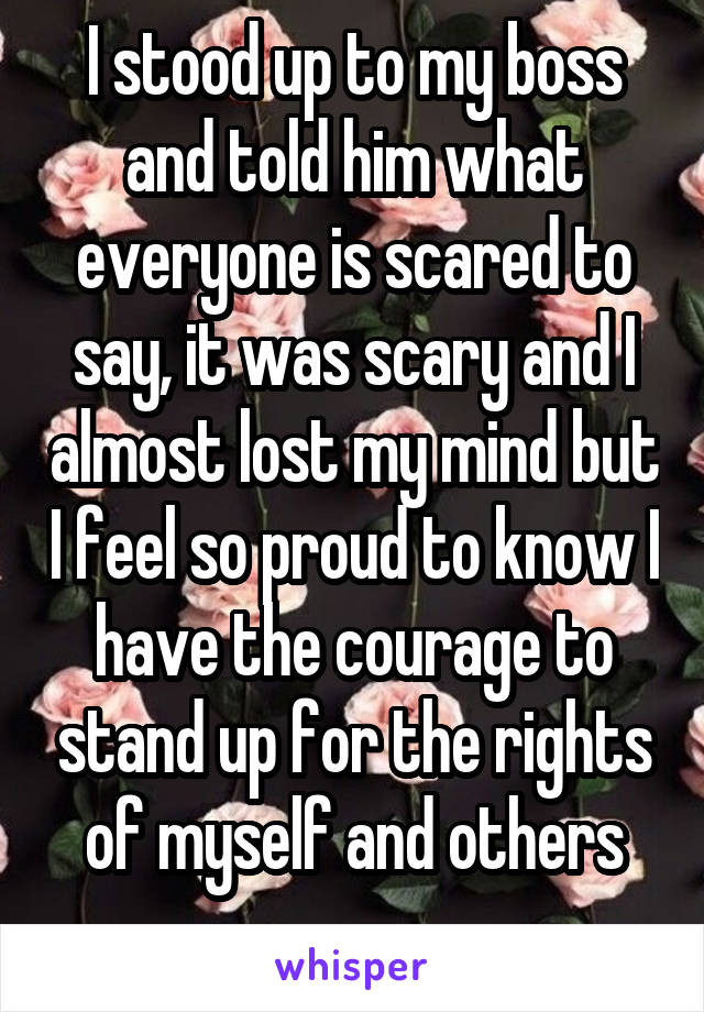 I stood up to my boss and told him what everyone is scared to say, it was scary and I almost lost my mind but I feel so proud to know I have the courage to stand up for the rights of myself and others
