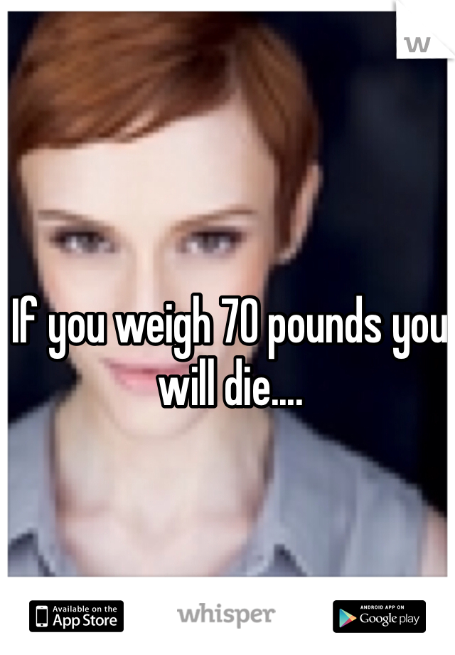 If you weigh 70 pounds you will die....