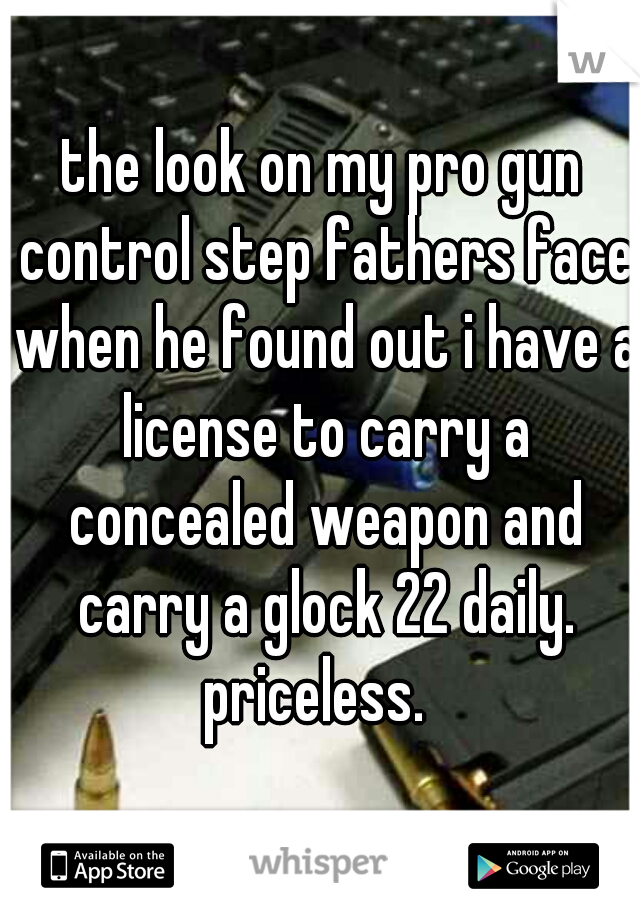 the look on my pro gun control step fathers face when he found out i have a license to carry a concealed weapon and carry a glock 22 daily. priceless.  