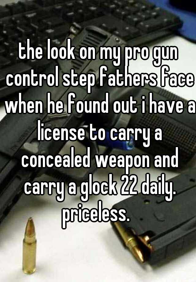 the look on my pro gun control step fathers face when he found out i have a license to carry a concealed weapon and carry a glock 22 daily. priceless.  