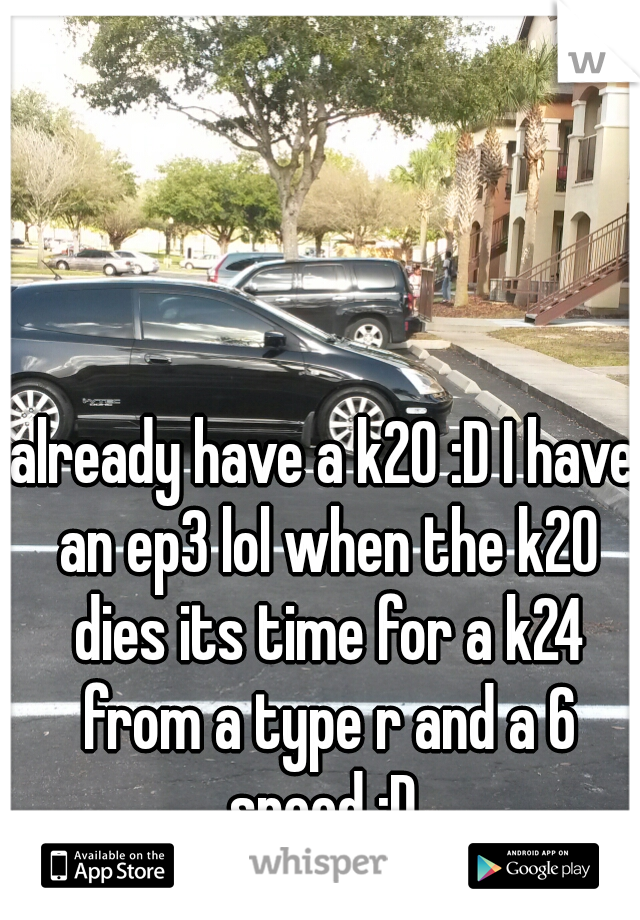 already have a k20 :D I have an ep3 lol when the k20 dies its time for a k24 from a type r and a 6 speed :D 