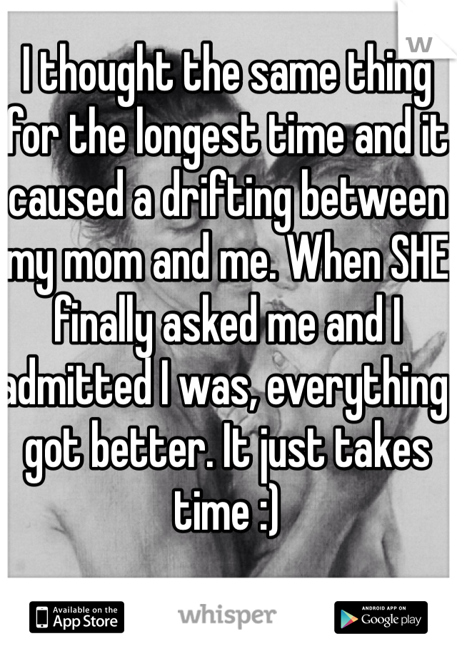 I thought the same thing for the longest time and it caused a drifting between my mom and me. When SHE finally asked me and I admitted I was, everything got better. It just takes time :)