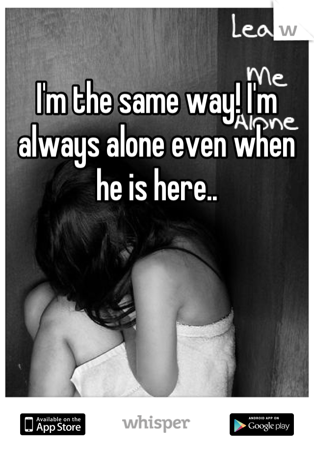 I'm the same way! I'm always alone even when he is here..