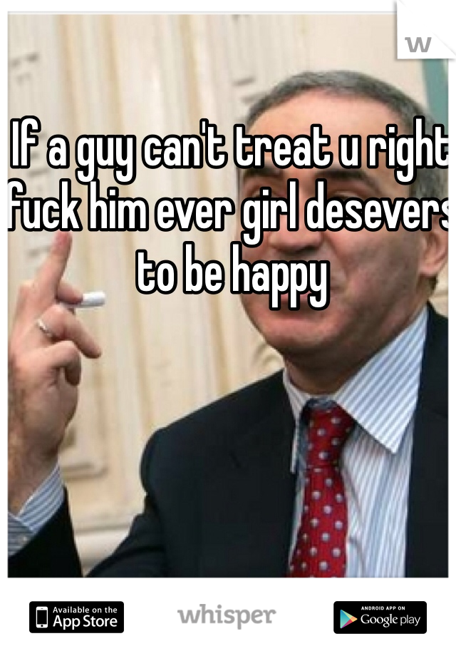 If a guy can't treat u right fuck him ever girl desevers to be happy 