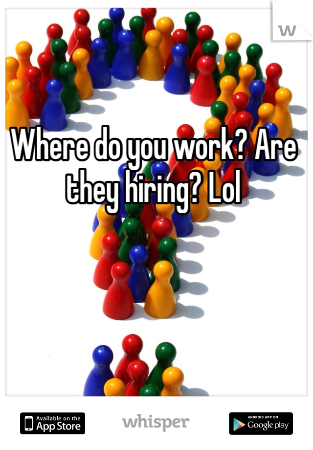 Where do you work? Are they hiring? Lol