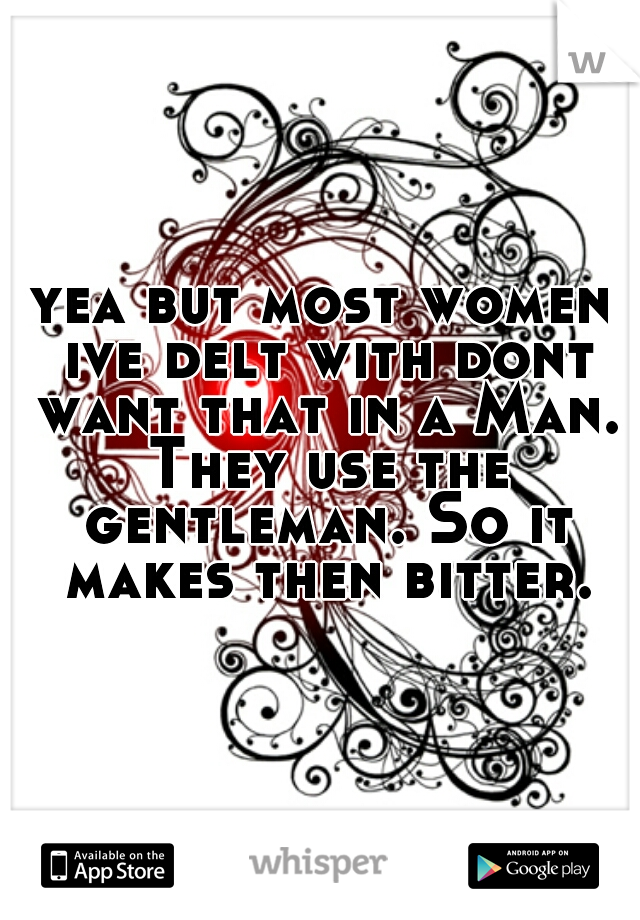 yea but most women ive delt with dont want that in a Man. They use the gentleman. So it makes then bitter.