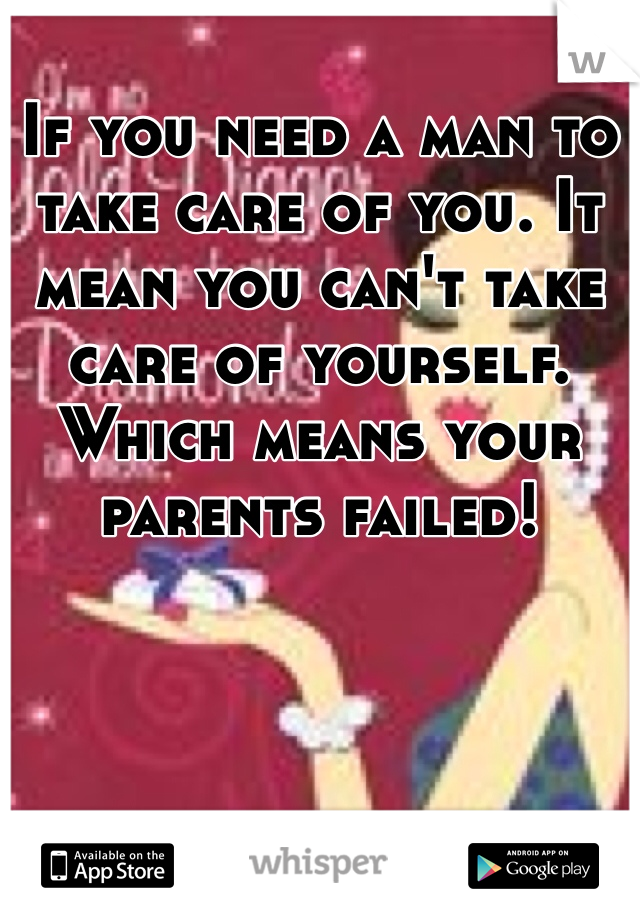 If you need a man to take care of you. It mean you can't take care of yourself. Which means your parents failed!