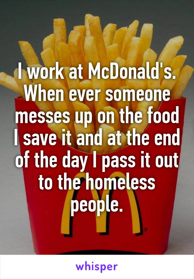 I work at McDonald's. When ever someone messes up on the food I save it and at the end of the day I pass it out to the homeless people.