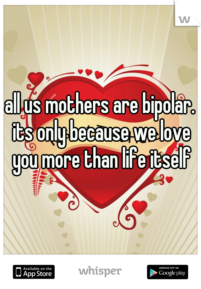 all us mothers are bipolar. its only because we love you more than life itself
