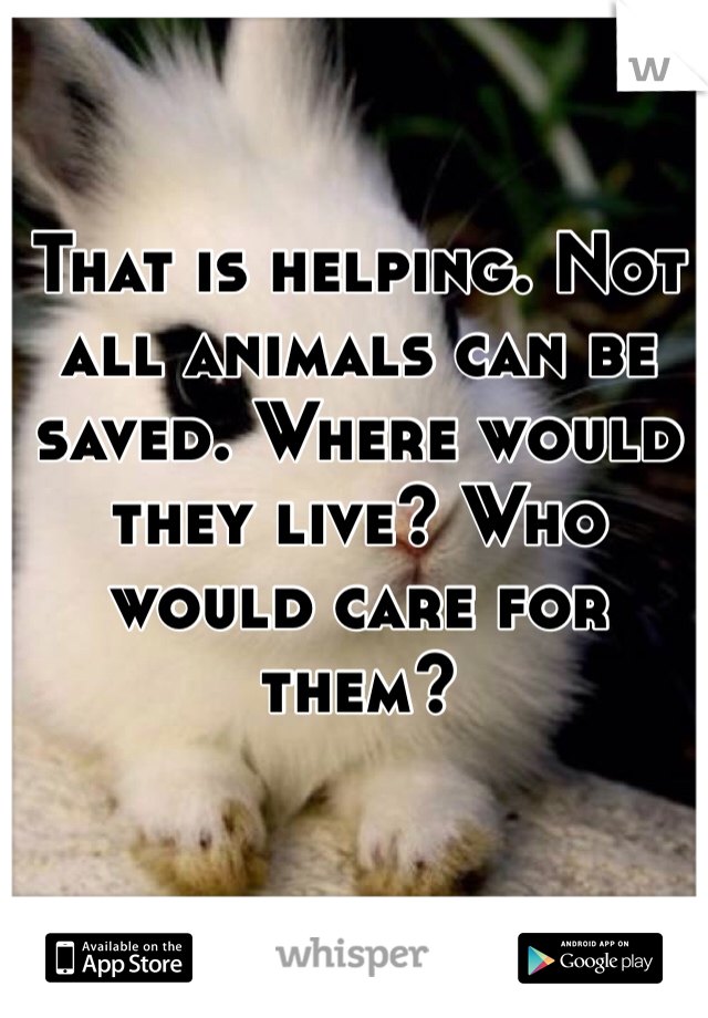 That is helping. Not all animals can be saved. Where would they live? Who would care for them? 