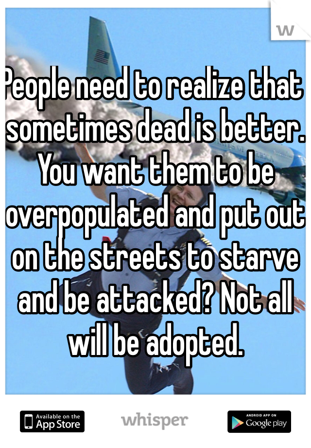 People need to realize that  sometimes dead is better. You want them to be overpopulated and put out on the streets to starve and be attacked? Not all will be adopted. 