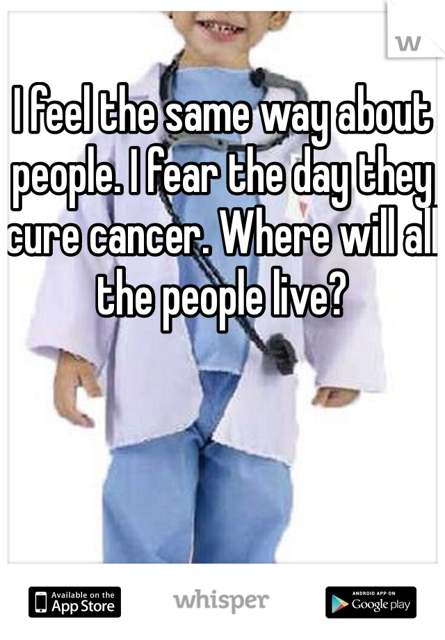 I feel the same way about people. I fear the day they cure cancer. Where will all the people live?