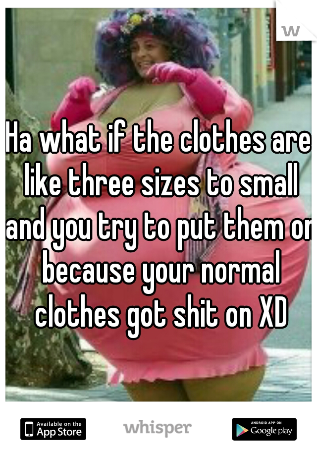 Ha what if the clothes are like three sizes to small and you try to put them on because your normal clothes got shit on XD